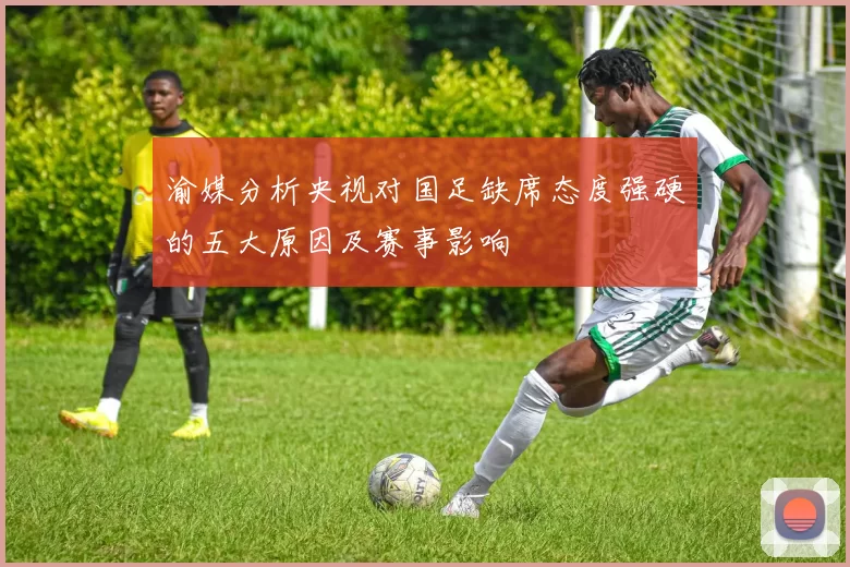 渝媒分析央视对国足缺席态度强硬的五大原因及赛事影响